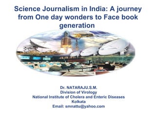 Science Journalism in India: A journey from One day wonders to Face book generation   Dr. NATARAJU.S.M. Division of Virology National Institute of Cholera and Enteric Diseases Kolkata Email: smnattu@yahoo.com 