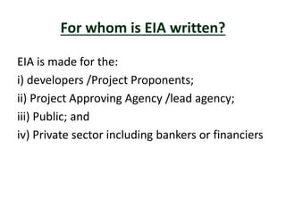 For whom is EIA written?
EIA is made for the:
i) developers /Project Proponents;
ii) Project Approving Agency /lead agency;
iii) Public; and
iv) Private sector including bankers or financiers
 