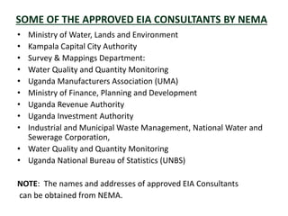 SOME OF THE APPROVED EIA CONSULTANTS BY NEMA
• Ministry of Water, Lands and Environment
• Kampala Capital City Authority
• Survey & Mappings Department:
• Water Quality and Quantity Monitoring
• Uganda Manufacturers Association (UMA)
• Ministry of Finance, Planning and Development
• Uganda Revenue Authority
• Uganda Investment Authority
• Industrial and Municipal Waste Management, National Water and
Sewerage Corporation,
• Water Quality and Quantity Monitoring
• Uganda National Bureau of Statistics (UNBS)
NOTE: The names and addresses of approved EIA Consultants
can be obtained from NEMA.
 