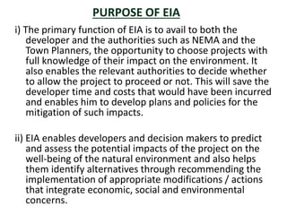 i) The primary function of EIA is to avail to both the
developer and the authorities such as NEMA and the
Town Planners, the opportunity to choose projects with
full knowledge of their impact on the environment. It
also enables the relevant authorities to decide whether
to allow the project to proceed or not. This will save the
developer time and costs that would have been incurred
and enables him to develop plans and policies for the
mitigation of such impacts.
ii) EIA enables developers and decision makers to predict
and assess the potential impacts of the project on the
well-being of the natural environment and also helps
them identify alternatives through recommending the
implementation of appropriate modifications / actions
that integrate economic, social and environmental
concerns.
PURPOSE OF EIA
 