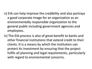 iii) EIA can help improve the credibility and also portrays
a good corporate image for an organization as an
environmentally responsible organization to the
general public including government agencies and
employees.
iv) The EIA process is also of great benefit to banks and
other financial institutions that extend credit to their
clients. It is a means by which the institution can
protect its investment by ensuring that the project
fulfils all planning and legal requirements, particularly
with regard to environmental concerns.
 