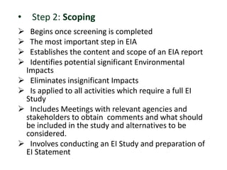 • Step 2: Scoping
 Begins once screening is completed
 The most important step in EIA
 Establishes the content and scope of an EIA report
 Identifies potential significant Environmental
Impacts
 Eliminates insignificant Impacts
 Is applied to all activities which require a full EI
Study
 Includes Meetings with relevant agencies and
stakeholders to obtain comments and what should
be included in the study and alternatives to be
considered.
 Involves conducting an EI Study and preparation of
EI Statement
 