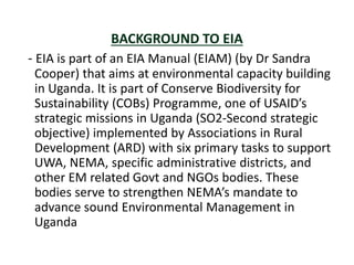 BACKGROUND TO EIA
- EIA is part of an EIA Manual (EIAM) (by Dr Sandra
Cooper) that aims at environmental capacity building
in Uganda. It is part of Conserve Biodiversity for
Sustainability (COBs) Programme, one of USAID’s
strategic missions in Uganda (SO2-Second strategic
objective) implemented by Associations in Rural
Development (ARD) with six primary tasks to support
UWA, NEMA, specific administrative districts, and
other EM related Govt and NGOs bodies. These
bodies serve to strengthen NEMA’s mandate to
advance sound Environmental Management in
Uganda
 