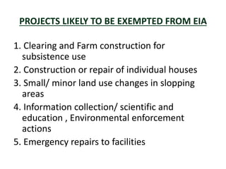 PROJECTS LIKELY TO BE EXEMPTED FROM EIA
1. Clearing and Farm construction for
subsistence use
2. Construction or repair of individual houses
3. Small/ minor land use changes in slopping
areas
4. Information collection/ scientific and
education , Environmental enforcement
actions
5. Emergency repairs to facilities
 