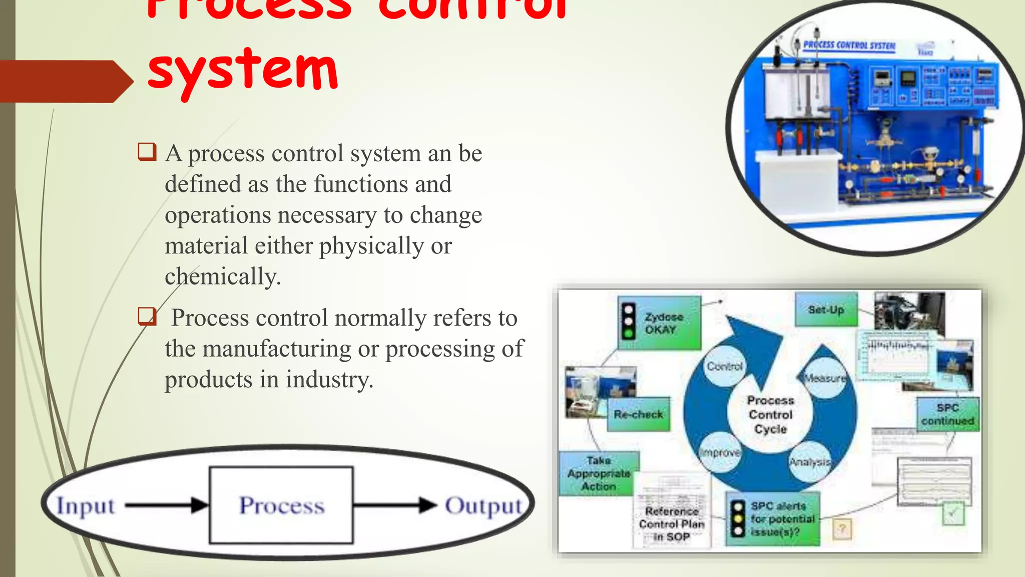 Process control
system
 A process control system an be
defined as the functions and
operations necessary to change
material either physically or
chemically.
 Process control normally refers to
the manufacturing or processing of
products in industry.
 