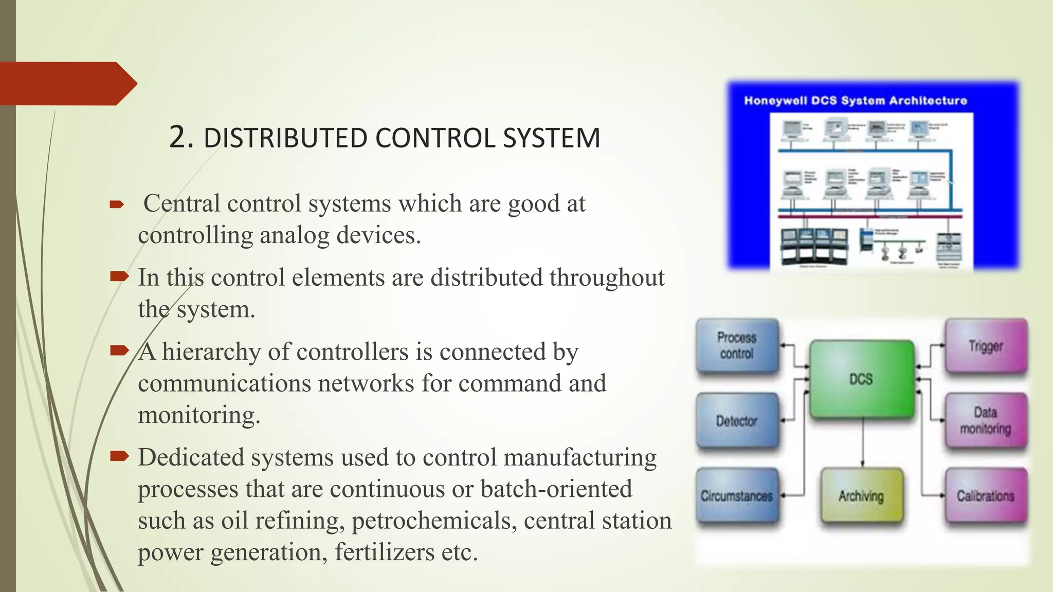 2. DISTRIBUTED CONTROL SYSTEM
 Central control systems which are good at
controlling analog devices.
 In this control elements are distributed throughout
the system.
 A hierarchy of controllers is connected by
communications networks for command and
monitoring.
 Dedicated systems used to control manufacturing
processes that are continuous or batch-oriented
such as oil refining, petrochemicals, central station
power generation, fertilizers etc.
 