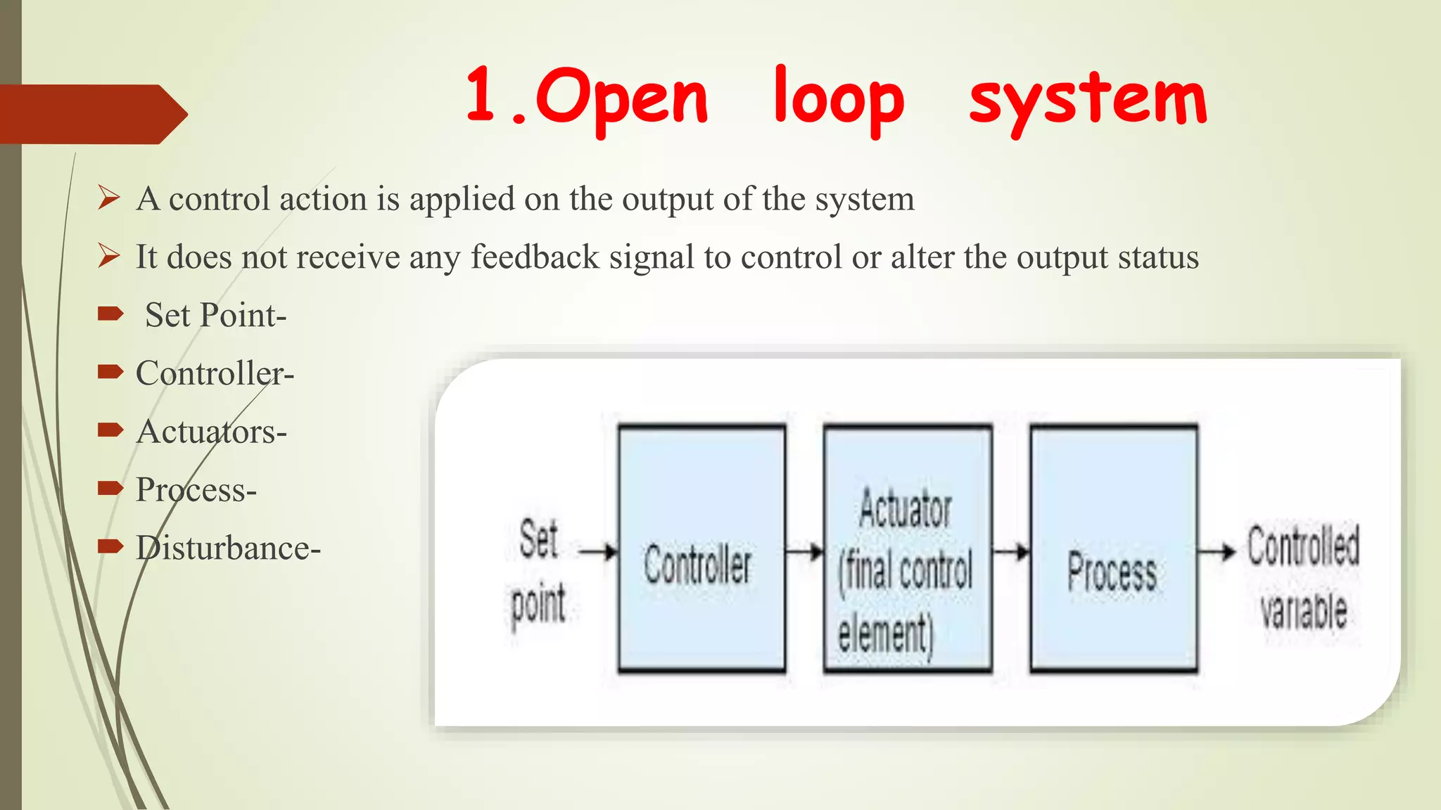 1.Open loop system
 A control action is applied on the output of the system
 It does not receive any feedback signal to control or alter the output status
 Set Point-
 Controller-
 Actuators-
 Process-
 Disturbance-
 