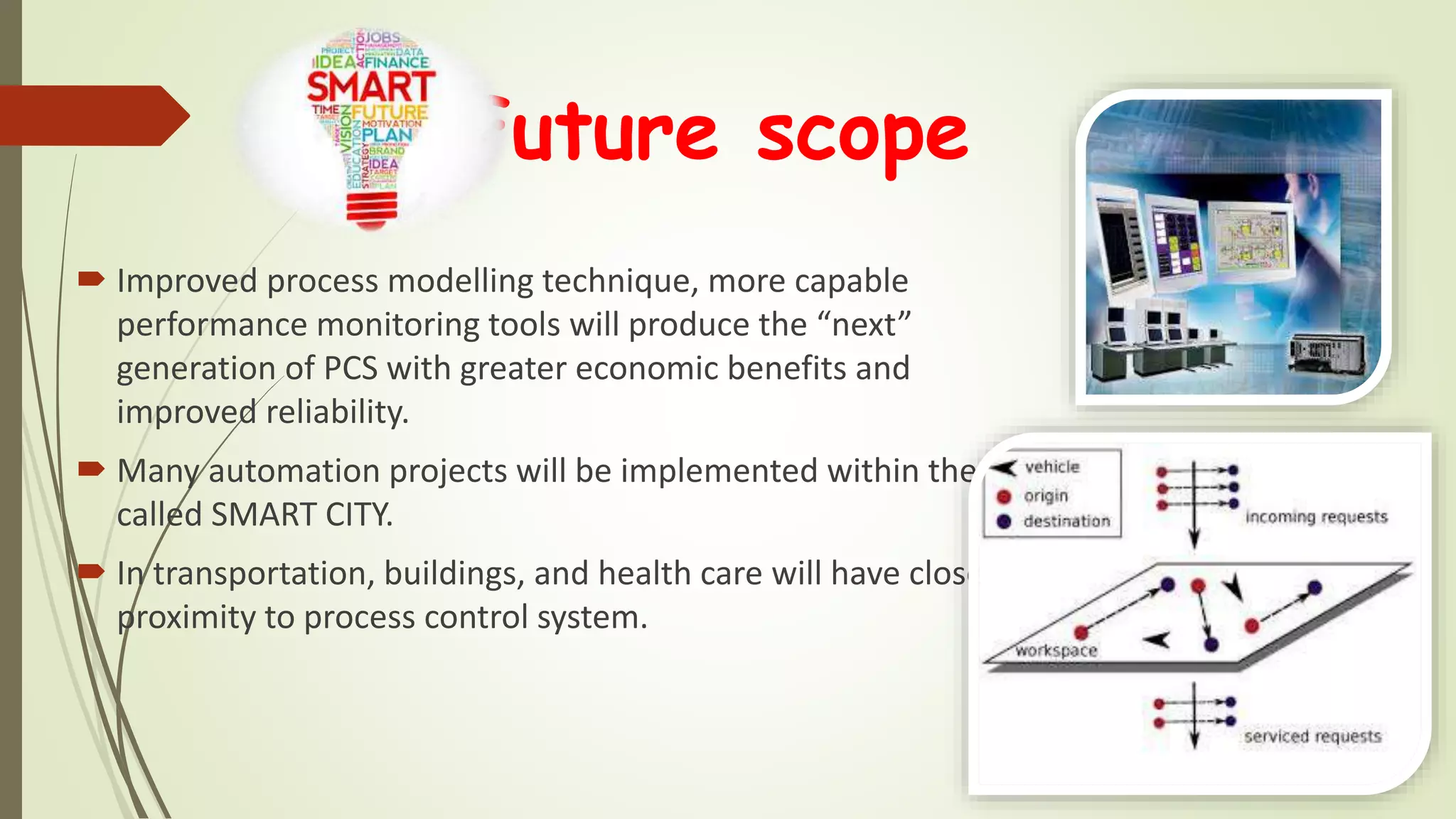 Future scope
 Improved process modelling technique, more capable
performance monitoring tools will produce the “next”
generation of PCS with greater economic benefits and
improved reliability.
 Many automation projects will be implemented within the so
called SMART CITY.
 In transportation, buildings, and health care will have closer
proximity to process control system.
 