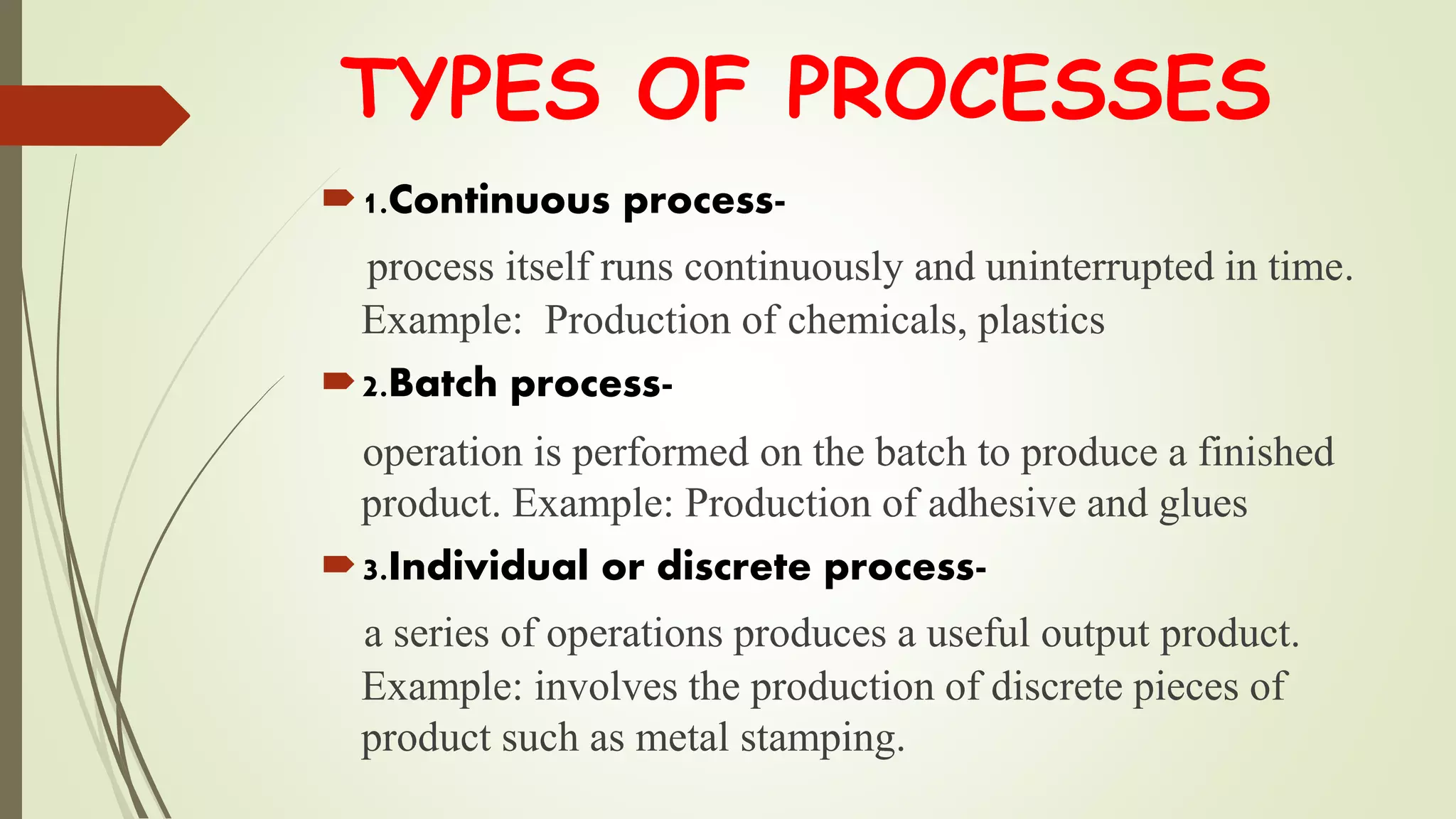 TYPES OF PROCESSES
1.Continuous process-
process itself runs continuously and uninterrupted in time.
Example: Production of chemicals, plastics
2.Batch process-
operation is performed on the batch to produce a finished
product. Example: Production of adhesive and glues
3.Individual or discrete process-
a series of operations produces a useful output product.
Example: involves the production of discrete pieces of
product such as metal stamping.
 