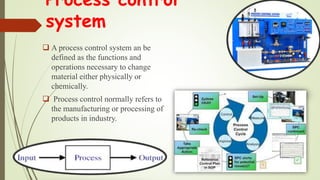 Process control
system
 A process control system an be
defined as the functions and
operations necessary to change
material either physically or
chemically.
 Process control normally refers to
the manufacturing or processing of
products in industry.
 