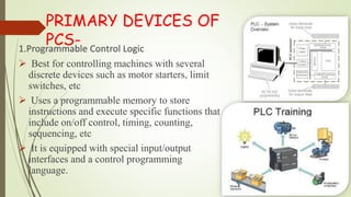 PRIMARY DEVICES OF
PCS-1.Programmable Control Logic
 Best for controlling machines with several
discrete devices such as motor starters, limit
switches, etc
 Uses a programmable memory to store
instructions and execute specific functions that
include on/off control, timing, counting,
sequencing, etc
 It is equipped with special input/output
interfaces and a control programming
language.
 