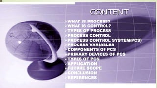  WHAT IS PROCESS?
 WHAT IS CONTROL?
 TYPES OF PROCESS
 BASICS OF PROCESS CONTROL
 PROCESS VARIABLE
 PROCESS CONTROL SYSTEM
 TYPES OF PCS
 APPLICATION OF PCS
CONTENT
WHAT IS PROCESS?
WHAT IS CONTROL?
TYPES OF PROCESS
PROCESS CONTROL
PROCESS CONTROL SYSTEM(PCS)
PROCESS VARIABLES
COMPONENTS OF PCS
PRIMARY DEVICES OF PCS
TYPES OF PCS
APPLICATION
FUTURE SCOPE
CONCLUSION
REFERENCES
 