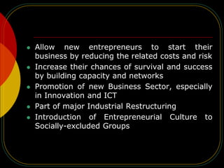  Allow new entrepreneurs to start their
business by reducing the related costs and risk
 Increase their chances of survival and success
by building capacity and networks
 Promotion of new Business Sector, especially
in Innovation and ICT
 Part of major Industrial Restructuring
 Introduction of Entrepreneurial Culture to
Socially-excluded Groups
 