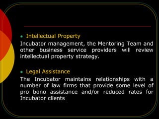  Intellectual Property
Incubator management, the Mentoring Team and
other business service providers will review
intellectual property strategy.
 Legal Assistance
The Incubator maintains relationships with a
number of law firms that provide some level of
pro bono assistance and/or reduced rates for
Incubator clients
 