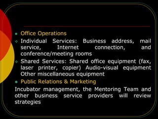  Office Operations
 Individual Services: Business address, mail
service, Internet connection, and
conference/meeting rooms
 Shared Services: Shared office equipment (fax,
laser printer, copier) Audio-visual equipment
Other miscellaneous equipment
 Public Relations & Marketing
Incubator management, the Mentoring Team and
other business service providers will review
strategies
 