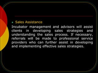  Sales Assistance
Incubator management and advisors will assist
clients in developing sales strategies and
understanding the sales process. If necessary,
referrals will be made to professional service
providers who can further assist in developing
and implementing effective sales strategies.
 