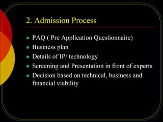 2. Admission Process
 PAQ ( Pre Application Questionnaire)
 Business plan
 Details of IP/ technology
 Screening and Presentation in front of experts
 Decision based on technical, business and
financial viability
 