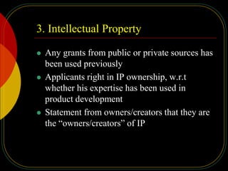 3. Intellectual Property
 Any grants from public or private sources has
been used previously
 Applicants right in IP ownership, w.r.t
whether his expertise has been used in
product development
 Statement from owners/creators that they are
the “owners/creators” of IP
 