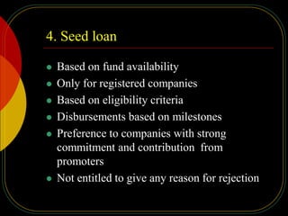 4. Seed loan
 Based on fund availability
 Only for registered companies
 Based on eligibility criteria
 Disbursements based on milestones
 Preference to companies with strong
commitment and contribution from
promoters
 Not entitled to give any reason for rejection
 