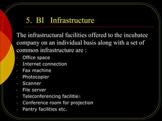 5. BI Infrastructure
The infrastructural facilities offered to the incubatee
company on an individual basis along with a set of
common infrastructure are :
• Office space
• Internet connection
• Fax machine
• Photocopier
• Scanner
• File server
• Teleconferencing facilities
• Conference room for projection
• Pantry facilities etc.
 