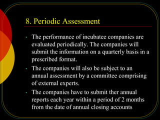 8. Periodic Assessment
• The performance of incubatee companies are
evaluated periodically. The companies will
submit the information on a quarterly basis in a
prescribed format.
• The companies will also be subject to an
annual assessment by a committee comprising
of external experts.
• The companies have to submit ther annual
reports each year within a period of 2 months
from the date of annual closing accounts
 