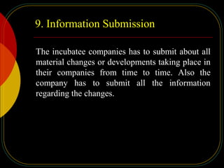 9. Information Submission
The incubatee companies has to submit about all
material changes or developments taking place in
their companies from time to time. Also the
company has to submit all the information
regarding the changes.
 