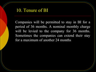 10. Tenure of BI
Companies will be permitted to stay in BI for a
period of 36 months. A nominal monthly charge
will be levied to the company for 36 months.
Sometimes the companies can extend their stay
for a maximum of another 24 months
 