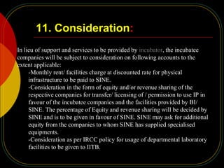11. Consideration:
In lieu of support and services to be provided by incubator, the incubatee
companies will be subject to consideration on following accounts to the
extent applicable:
-Monthly rent/ facilities charge at discounted rate for physical
infrastructure to be paid to SINE.
-Consideration in the form of equity and/or revenue sharing of the
respective companies for transfer/ licensing of / permission to use IP in
favour of the incubatee companies and the facilities provided by BI/
SINE. The percentage of Equity and revenue sharing will be decided by
SINE and is to be given in favour of SINE. SINE may ask for additional
equity from the companies to whom SINE has supplied specialised
equipments.
-Consideration as per IRCC policy for usage of departmental laboratory
facilities to be given to IITB.
 