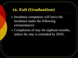 12. Exit (Graduation)
 Incubatee companies will leave the
incubator under the following
circumstances:
 Completion of stay for eighteen months,
unless the stay is extended by SINE.
 