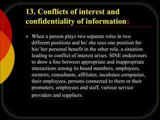 13. Conflicts of interest and
confidentiality of information:
 When a person plays two separate roles in two
different positions and he/ she uses one position for
his/ her personal benefit in the other role, a situation
leading to conflict of interest arises. SINE endeavours
to draw a line between appropriate and inappropriate
interactions among its board members, employees,
mentors, consultants, affiliates, incubatee companies,
their employees, persons connected to them or their
promoters, employees and staff, various service
providers and suppliers.
 