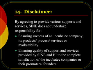 14. Disclaimer:
By agreeing to provide various supports and
services, SINE does not undertake
responsibility for:
 Ensuring success of an incubatee company,
its products/ process/ services or
marketability,
 Ensuring quality of support and services
provided by SINE and BI to the complete
satisfaction of the incubatee companies or
their promoters/ founders.
 