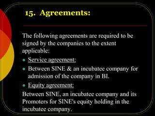 15. Agreements:
The following agreements are required to be
signed by the companies to the extent
applicable:
 Service agreement:
 Between SINE & an incubatee company for
admission of the company in BI.
 Equity agreement:
Between SINE, an incubatee company and its
Promoters for SINE's equity holding in the
incubatee company.
 