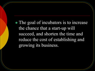  The goal of incubators is to increase
the chance that a start-up will
succeed, and shorten the time and
reduce the cost of establishing and
growing its business.
 