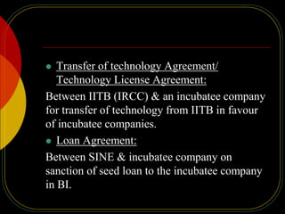  Transfer of technology Agreement/
Technology License Agreement:
Between IITB (IRCC) & an incubatee company
for transfer of technology from IITB in favour
of incubatee companies.
 Loan Agreement:
Between SINE & incubatee company on
sanction of seed loan to the incubatee company
in BI.
 