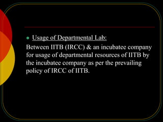  Usage of Departmental Lab:
Between IITB (IRCC) & an incubatee company
for usage of departmental resources of IITB by
the incubatee company as per the prevailing
policy of IRCC of IITB.
 