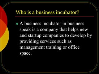 Who is a business incubator?
 A business incubator in business
speak is a company that helps new
and startup companies to develop by
providing services such as
management training or office
space.
 