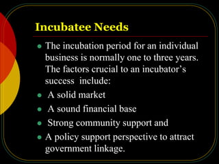 Incubatee Needs
 The incubation period for an individual
business is normally one to three years.
The factors crucial to an incubator’s
success include:
 A solid market
 A sound financial base
 Strong community support and
 A policy support perspective to attract
government linkage.
 