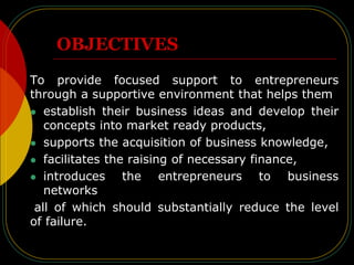 OBJECTIVES
To provide focused support to entrepreneurs
through a supportive environment that helps them
 establish their business ideas and develop their
concepts into market ready products,
 supports the acquisition of business knowledge,
 facilitates the raising of necessary finance,
 introduces the entrepreneurs to business
networks
all of which should substantially reduce the level
of failure.
 