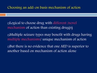 Choosing an add-on basis mechanism of action
Logical to choose drug with different /novel
mechanism of action than existing drug(s)
Multiple seizure types may benefit with drugs having
multiple mechanisms/ unique mechanism of action
But there is no evidence that one AED is superior to
another based on mechanism of action alone
 
