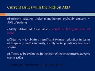 Current Issues with the add-on AED
Persistent seizures under monotherapy probably concern ~
30% of patients
Many add-on AED available - choice of the ‘good one’ an
issue
Objective – to obtain a significant seizure reduction in terms
of frequency and/or intensity, ideally to keep patients free from
seizure
Efficacy to be evaluated in the light of the encountered adverse
events (AEs)
Expert Opin. Pharmacother. (2010) 11(7):1053-1067
 