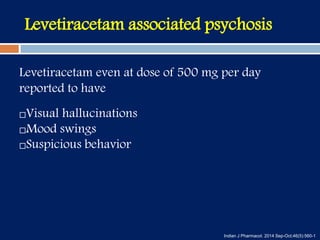 Levetiracetam associated psychosis
Levetiracetam even at dose of 500 mg per day
reported to have
Visual hallucinations
Mood swings
Suspicious behavior
Indian J Pharmacol. 2014 Sep-Oct;46(5):560-1
 