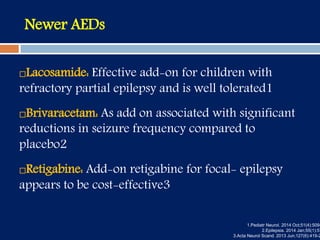 Newer AEDs
Lacosamide: Effective add-on for children with
refractory partial epilepsy and is well tolerated1
Brivaracetam: As add on associated with significant
reductions in seizure frequency compared to
placebo2
Retigabine: Add-on retigabine for focal- epilepsy
appears to be cost-effective3
1.Pediatr Neurol. 2014 Oct;51(4):509-
2.Epilepsia. 2014 Jan;55(1):57
3.Acta Neurol Scand. 2013 Jun;127(6):419-2
 