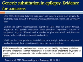 For AED: Switching between originator and generic drugs may actually be
unethical, raise the cost of treatment, with additional clinic visits and laboratory
tests
While the active pharmaceutical ingredient (API) does not differ between
originator and generic medicines, other (inactive) ingredients, known as
excipients, may be different and a number of pharmaceutical excipients are
known to have side effects or contraindications
Evidence has been published that differences in excipients between originator
medications and their generic counterparts can cause problems
Generic substitution in epilepsy: Evidence
for concerns
While bioequivalence may have been proven, as required by regulatory guidelines,
given the differences in other ingredients it is incumbent on prescribing physicians to
remain vigilant to the potential risks, and exercise caution in the substitution of
generic
Dunne et al. BMC Pharmacology and Toxicology 2013, 14:1
 