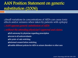 AAN Position Statement on generic
substitution (2006)
Small variations in concentrations of AEDs can cause toxic
effects and/or seizures when taken by patients with epilepsy
AAN opposes generic substitution of AEDs
without the attending physician’s approval and claims:
Full autonomy by physician regarding prescription
Access to all anticonvulsants
No point-of-sale switching
Informed consent before switching
Possible different policies for AEDs in seizure disorders vs other uses
Liow K. Neurology 2007;68;1249-1250
 