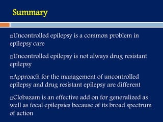 Summary
Uncontrolled epilepsy is a common problem in
epilepsy care
Uncontrolled epilepsy is not always drug resistant
epilepsy
Approach for the management of uncontrolled
epilepsy and drug resistant epilepsy are different
Clobazam is an effective add on for generalized as
well as focal epilepsies because of its broad spectrum
of action
 