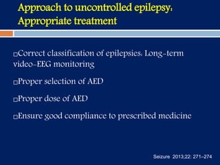 Approach to uncontrolled epilepsy:
Appropriate treatment
Correct classification of epilepsies: Long-term
video-EEG monitoring
Proper selection of AED
Proper dose of AED
Ensure good compliance to prescribed medicine
Seizure 2013;22: 271–274
 