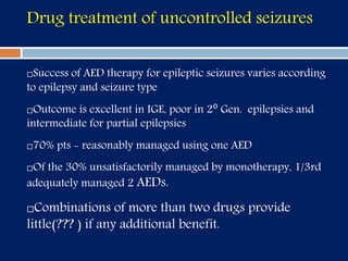 Drug treatment of uncontrolled seizures
Success of AED therapy for epileptic seizures varies according
to epilepsy and seizure type
Outcome is excellent in IGE, poor in 2⁰ Gen. epilepsies and
intermediate for partial epilepsies
70% pts - reasonably managed using one AED
Of the 30% unsatisfactorily managed by monotherapy, 1/3rd
adequately managed 2 AEDs.
Combinations of more than two drugs provide
little(??? ) if any additional benefit.
 