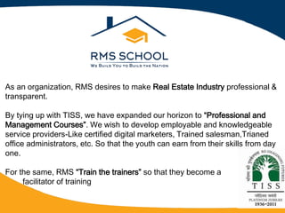 As an organization, RMS desires to make Real Estate Industry professional &
transparent.
By tying up with TISS, we have expanded our horizon to Professional and
Management Courses . We wish to develop employable and knowledgeable
service providers-Like certified digital marketers, Trained salesman,Trianed
office administrators, etc. So that the youth can earn from their skills from day
one.
For the same, RMS Train the trainers so that they become a
facilitator of training
 