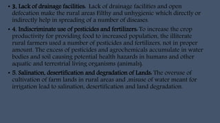 • 3. Lack of drainage facilities: Lack of drainage facilities and open
defecation make the rural areas Filthy and unhygienic which directly or
indirectly help in spreading of a number of diseases.
• 4. Indiscriminate use of pesticides and fertilizers: To increase the crop
productivity for providing food to increased population, the illiterate
rural farmers used a number of pesticides and fertilizers, not in proper
amount. The excess of pesticides and agrochemicals accumulate in water
bodies and soil causing potential health hazards in humans and other
aquatic and terrestrial living organisms (animals).
• 5. Salination, desertification and degradation of Lands: The overuse of
cultivation of farm lands in rural areas and ,misuse of water meant for
irrigation lead to salination, desertification and land degradation.
 