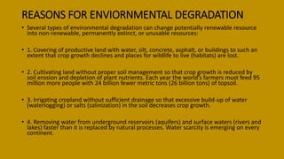 REASONS FOR ENVIORNMENTAL DEGRADATION
• Several types of environmental degradation can change potentially renewable resource
into non-renewable, permanently extinct, or unusable resources:
• 1. Covering of productive land with water, silt, concrete, asphalt, or buildings to such an
extent that crop growth declines and places for wildlife to live (habitats) are lost.
• 2. Cultivating land without proper soil management so that crop growth is reduced by
soil erosion and depletion of plant nutrients. Each year the world’s farmers must feed 95
million more people with 24 billion fewer metric tons (26 billion tons) of topsoil.
• 3. Irrigating cropland without sufficient drainage so that excessive build-up of water
(waterlogging) or salts (salinization) in the soil decreases crop growth.
• 4. Removing water from underground reservoirs (aquifers) and surface waters (rivers and
lakes) faster than it is replaced by natural processes. Water scarcity is emerging on every
continent.
 